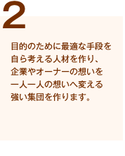 (2)目的のために最適な手段を自ら考える人材を作り、企業やオーナーの想いを一人一人の想いへ変える強い集団を作ります。